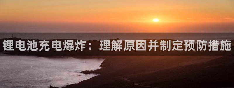 尊龙凯时推荐人：锂电池充电爆炸：理解原因并制定预防措施