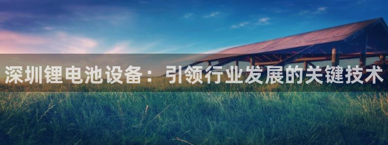 尊龙人生就是博登陆：深圳锂电池设备：引领行业发展的关键技术