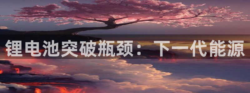 尊龙现金：锂电池突破瓶颈：下一代能源
